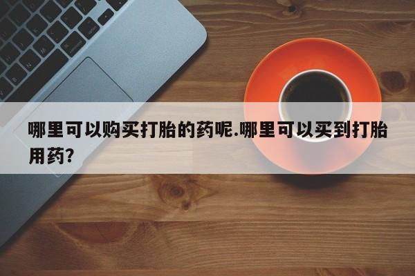 缅甸私人打胎药哪里可以购买打胎的药呢.哪里可以买到打胎用药？