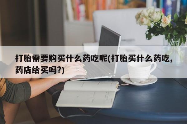 缅甸私人打胎药打胎需要购买什么药吃呢(打胎买什么药吃,药店给买吗?)