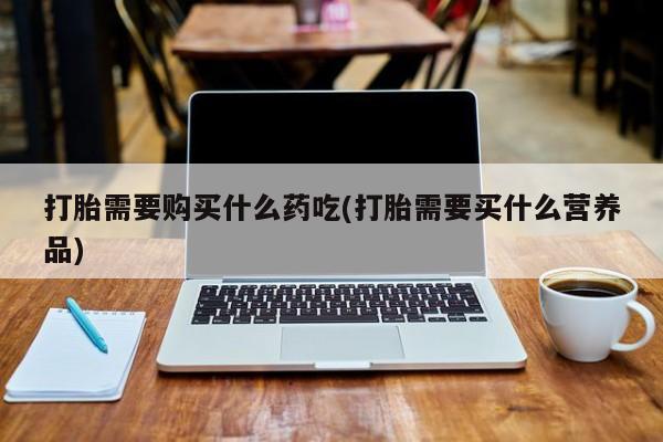 缅甸私人打胎药打胎需要购买什么药吃(打胎需要买什么营养品)
