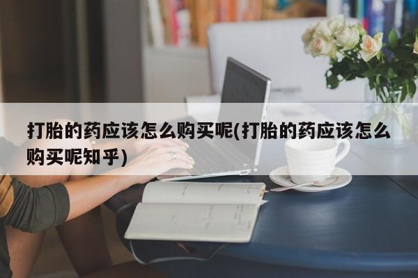 缅甸私人打胎药打胎的药应该怎么购买呢(打胎的药应该怎么购买呢知乎)